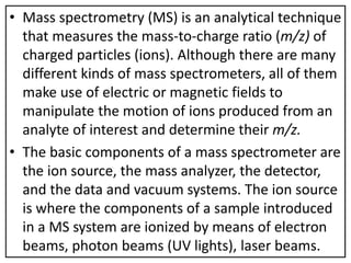 • Mass spectrometry (MS) is an analytical technique
that measures the mass-to-charge ratio (m/z) of
charged particles (ions). Although there are many
different kinds of mass spectrometers, all of them
make use of electric or magnetic fields to
manipulate the motion of ions produced from an
analyte of interest and determine their m/z.
• The basic components of a mass spectrometer are
the ion source, the mass analyzer, the detector,
and the data and vacuum systems. The ion source
is where the components of a sample introduced
in a MS system are ionized by means of electron
beams, photon beams (UV lights), laser beams.
 
