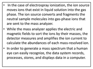 • In the case of electrospray ionization, the ion source
moves ions that exist in liquid solution into the gas
phase. The ion source converts and fragments the
neutral sample molecules into gas-phase ions that
are sent to the mass analyzer.
• While the mass analyzer applies the electric and
magnetic fields to sort the ions by their masses, the
detector measures and amplifies the ion current to
calculate the abundances of each mass-resolved ion.
• In order to generate a mass spectrum that a human
eye can easily recognize, the data system records,
processes, stores, and displays data in a computer.
 