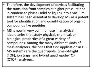 • Therefore, the development of devices facilitating
the transition from samples at higher pressure and
in condensed phase (solid or liquid) into a vacuum
system has been essential to develop MS as a potent
tool for identification and quantification of organic
compounds like peptides.
• MS is now in very common use in analytical
laboratories that study physical, chemical, or
biological properties of a great variety of
compounds. Among the many different kinds of
mass analyzers, the ones that find application in LC-
MS systems are the quadrupole, time-of-flight
(TOF), ion traps, and hybrid quadrupole-TOF
(QTOF) analyzers.
 