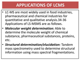 APPLICATIONS OF LCMS
• LC-MS are most widely used in food industries,
pharmaceutical and chemical industries for
quantitative and qualitative analysis.34-36
Applications of LS-MSMS are as follows.
• Molecular weight determination: Able to
determine the molecule weight of chemical
substance, pharmaceutical substances, proteins,
etc.
• Structural determination/elucidation: Tandem
mass spectrometry used to determine structural
information using mass spectral fragmentations.
 