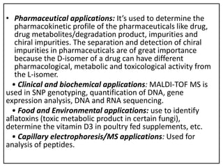 • Pharmaceutical applications: It’s used to determine the
pharmacokinetic profile of the pharmaceuticals like drug,
drug metabolites/degradation product, impurities and
chiral impurities. The separation and detection of chiral
impurities in pharmaceuticals are of great importance
because the D-isomer of a drug can have different
pharmacological, metabolic and toxicological activity from
the L-isomer.
• Clinical and biochemical applications: MALDI-TOF MS is
used in SNP genotyping, quantification of DNA, gene
expression analysis, DNA and RNA sequencing.
• Food and Environmental applications: use to identify
aflatoxins (toxic metabolic product in certain fungi),
determine the vitamin D3 in poultry fed supplements, etc.
• Capillary electrophoresis/MS applications: Used for
analysis of peptides.
 