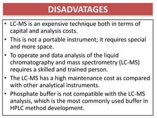 DISADVATAGES
• LC-MS is an expensive technique both in terms of
capital and analysis costs.
• This is not a portable instrument; it requires special
and more space.
• To operate and data analysis of the liquid
chromatography and mass spectrometry (LC-MS)
requires a skilled and trained person.
• The LC-MS has a high maintenance cost as compared
with other analytical instruments.
• Phosphate buffer is not compatible with the LC-MS
analysis, which is the most commonly used buffer in
HPLC method development.
 