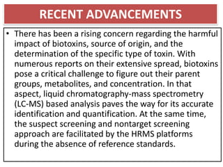 RECENT ADVANCEMENTS
• There has been a rising concern regarding the harmful
impact of biotoxins, source of origin, and the
determination of the specific type of toxin. With
numerous reports on their extensive spread, biotoxins
pose a critical challenge to figure out their parent
groups, metabolites, and concentration. In that
aspect, liquid chromatography-mass spectrometry
(LC-MS) based analysis paves the way for its accurate
identification and quantification. At the same time,
the suspect screening and nontarget screening
approach are facilitated by the HRMS platforms
during the absence of reference standards.
 