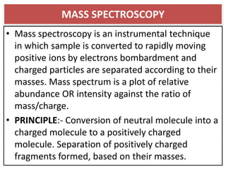 MASS SPECTROSCOPY
• Mass spectroscopy is an instrumental technique
in which sample is converted to rapidly moving
positive ions by electrons bombardment and
charged particles are separated according to their
masses. Mass spectrum is a plot of relative
abundance OR intensity against the ratio of
mass/charge.
• PRINCIPLE:- Conversion of neutral molecule into a
charged molecule to a positively charged
molecule. Separation of positively charged
fragments formed, based on their masses.
 