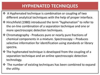 HYPHENATED TECHNIQUES
 A Hyphenated technique is combination or coupling of two
different analytical techniques with the help of proper interface.
 Hirschfield (1980) introduced the term "hyphenation" to refer to
the on-line combination of a separation technique and one or
more spectroscopic detection techniques.
 Chromatography - Produces pure or nearly pure fractions of
chemical components in a mixture. Spectroscopy – Produces
selective information for identification using standards or library
spectra.
 The hyphenated technique is developed from the coupling of a
separation technique and an online spectroscopic detection
technology.
 The number of existing techniques has been combined to expand
the utility.
 