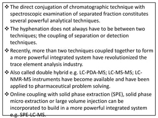 The direct conjugation of chromatographic technique with
spectroscopic examination of separated fraction constitutes
several powerful analytical techniques.
The hyphenation does not always have to be between two
techniques; the coupling of separation or detection
techniques.
Recently, more than two techniques coupled together to form
a more powerful integrated system have revolutionized the
trace element analysis industry.
Also called double hybrid e.g. LC-PDA-MS; LC-MS-MS; LC-
NMR-MS instruments have become available and have been
applied to pharmaceutical problem solving.
Online coupling with solid phase extraction (SPE), solid phase
micro extraction or large volume injection can be
incorporated to build in a more powerful integrated system
e.g. SPE-LC-MS.
 