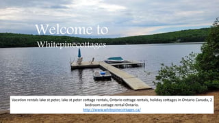 Welcome to
Whitepinecottages
Vacation rentals lake st peter, lake st peter cottage rentals, Ontario cottage rentals, holiday cottages in Ontario Canada, 2
bedroom cottage rental Ontario.
http://www.whitepinecottages.ca/
 