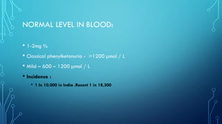 NORMAL LEVEL IN BLOOD:
• 1-2mg %
• Classical phenylketonuria - >1200 μmol / L
• Mild – 600 – 1200 μmol / L
• Incidence :
• 1 In 10,000 in India .Recent 1 in 18,300
 