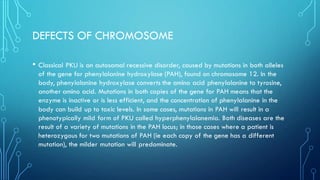 DEFECTS OF CHROMOSOME
• Classical PKU is an autosomal recessive disorder, caused by mutations in both alleles
of the gene for phenylalanine hydroxylase (PAH), found on chromosome 12. In the
body, phenylalanine hydroxylase converts the amino acid phenylalanine to tyrosine,
another amino acid. Mutations in both copies of the gene for PAH means that the
enzyme is inactive or is less efficient, and the concentration of phenylalanine in the
body can build up to toxic levels. In some cases, mutations in PAH will result in a
phenotypically mild form of PKU called hyperphenylalanemia. Both diseases are the
result of a variety of mutations in the PAH locus; in those cases where a patient is
heterozygous for two mutations of PAH (ie each copy of the gene has a different
mutation), the milder mutation will predominate.
 