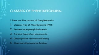 CLASSESS OF PHENYLKETONURIA:
• There are Five classess of Phenylketonuria:
1. Classical type of Phenylketonuria (PKU)
2. Peristent hyperphenylalaninaemia
3. Transient hyperphenylalaninaemia
4. Dihydropterine reductase deficiency
5. Abnormal dihydropterine function.
 