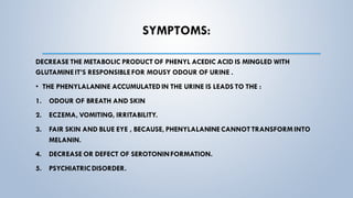 SYMPTOMS:
DECREASE THE METABOLIC PRODUCT OF PHENYL ACEDIC ACID IS MINGLED WITH
GLUTAMINEIT’S RESPONSIBLEFOR MOUSY ODOUR OF URINE .
• THE PHENYLALANINE ACCUMULATEDIN THE URINE IS LEADS TO THE :
1. ODOUR OF BREATH AND SKIN
2. ECZEMA, VOMITING, IRRITABILITY.
3. FAIR SKIN AND BLUE EYE , BECAUSE, PHENYLALANINECANNOT TRANSFORM INTO
MELANIN.
4. DECREASE OR DEFECT OF SEROTONINFORMATION.
5. PSYCHIATRIC DISORDER.
 