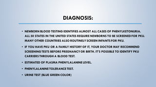 DIAGNOSIS:
• NEWBORN BLOOD TESTING IDENTIFIES ALMOST ALL CASES OF PHENYLKETONURIA.
ALL 50 STATES IN THE UNITED STATES REQUIRE NEWBORNS TO BE SCREENEDFOR PKU.
MANY OTHER COUNTRIES ALSO ROUTINELY SCREEN INFANTS FOR PKU.
• IF YOU HAVE PKU OR A FAMILY HISTORY OF IT, YOUR DOCTOR MAY RECOMMEND
SCREENINGTESTS BEFORE PREGNANCYOR BIRTH. IT’S POSSIBLE TO IDENTIFY PKU
CARRIERS THROUGH A BLOOD TEST.
• ESTIMATED OF PLASMA PHENYLALANINELEVEL.
• PHENYLALANINETOLERANCETEST.
• URINE TEST (BLUE GREEN COLOR)
 