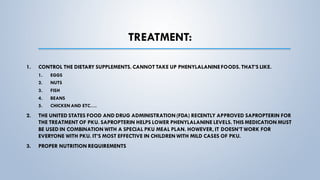 TREATMENT:
1. CONTROL THE DIETARY SUPPLEMENTS. CANNOT TAKE UP PHENYLALANINEFOODS. THAT’S LIKE.
1. EGGS
2. NUTS
3. FISH
4. BEANS
5. CHICKEN AND ETC….
2. THE UNITED STATES FOOD AND DRUG ADMINISTRATION(FDA) RECENTLY APPROVED SAPROPTERIN FOR
THE TREATMENT OF PKU. SAPROPTERIN HELPS LOWER PHENYLALANINE LEVELS. THIS MEDICATION MUST
BE USED IN COMBINATION WITH A SPECIAL PKU MEAL PLAN. HOWEVER, IT DOESN’T WORK FOR
EVERYONE WITH PKU. IT’S MOST EFFECTIVE IN CHILDREN WITH MILD CASES OF PKU.
3. PROPER NUTRITION REQUIREMENTS
 