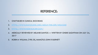 REFERENCE:
1. CHATTARJEE IN CLINICAL BIOCHEMIS
2. HTTPS://WWW.MAYOCLINIC.ORG/ABOUT-THIS-SITE/WELCOME
3. HTTPS://WWW.NCBI.NLM.NIH.GOV/
4. MEDICALLY REVIEWED BY MELANIE SANTOS — WRITTEN BY CINDIE SLIGHTHAM ON JULY 24,
2017
5. ROBIN A WILLIAM, CYRIL DS, MAMOTLE JOHN R BURNETT
 