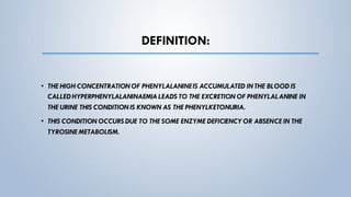 DEFINITION:
• THE HIGH CONCENTRATIONOF PHENYLALANINEIS ACCUMULATED INTHE BLOOD IS
CALLED HYPERPHENYLALANINAEMIALEADS TO THE EXCRETION OF PHENYLALANINE IN
THE URINE THIS CONDITION IS KNOWN AS THE PHENYLKETONURIA.
• THIS CONDITION OCCURS DUE TO THE SOME ENZYME DEFICIENCY OR ABSENCE IN THE
TYROSINE METABOLISM.
 