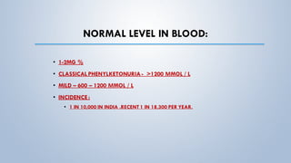 NORMAL LEVEL IN BLOOD:
• 1-2MG %
• CLASSICAL PHENYLKETONURIA- >1200 ΜMOL / L
• MILD – 600 – 1200 ΜMOL / L
• INCIDENCE :
• 1 IN 10,000 IN INDIA .RECENT 1 IN 18,300 PER YEAR.
 
