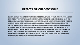 DEFECTS OF CHROMOSOME
• CLASSICAL PKU IS AN AUTOSOMAL RECESSIVE DISORDER, CAUSED BY MUTATIONS IN BOTH ALLELES
OF THE GENE FOR PHENYLALANINE HYDROXYLASE (PAH), FOUND ON CHROMOSOME 12. IN THE
BODY, PHENYLALANINE HYDROXYLASE CONVERTS THE AMINO ACID PHENYLALANINE TO TYROSINE,
ANOTHER AMINO ACID. MUTATIONS IN BOTH COPIES OF THE GENE FOR PAH MEANS THAT THE
ENZYME IS INACTIVE OR IS LESS EFFICIENT, AND THE CONCENTRATION OF PHENYLALANINE IN THE
BODY CAN BUILD UP TO TOXIC LEVELS. IN SOME CASES, MUTATIONS IN PAH WILL RESULT IN A
PHENOTYPICALLY MILD FORM OF PKU CALLED HYPERPHENYLALANEMIA. BOTH DISEASES ARE THE
RESULT OF A VARIETY OF MUTATIONS IN THE PAH LOCUS; IN THOSE CASES WHERE A PATIENT IS
HETEROZYGOUS FOR TWO MUTATIONS OF PAH (IE EACH COPY OF THE GENE HAS A DIFFERENT
MUTATION), THE MILDER MUTATION WILL PREDOMINANT.
 