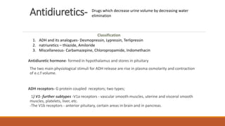 Antidiuretics-
Antidiuretic hormone- formed in hypothalamus and stores in pituitary
The two main physiological stimuli for ADH release are rise in plasma osmolarity and contraction
of e.c.f volume.
ADH receptors- G protein coupled receptors; two types;
1) V1- further subtypes -V1a receptors - vascular smooth muscles, uterine and visceral smooth
muscles, platelets, liver, etc.
-The V1b receptors - anterior pituitary, certain areas in brain and in pancreas.
Drugs which decrease urine volume by decreasing water
elimination
Classification
1. ADH and its analogues- Desmopressin, Lypressin, Terlipressin
2. natriuretics – thiazide, Amiloride
3. Miscellaneous- Carbamazepine, Chloropropamide, Indomethacin
 