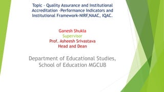 Topic – Quality Assurance and Institutional
Accreditation –Performance Indicators and
Institutional Framework-NIRF,NAAC, IQAC.
Presented by
Ganesh Shukla
Supervisor
Prof. Asheesh Srivastava
Head and Dean
Department of Educational Studies,
School of Education MGCUB
 