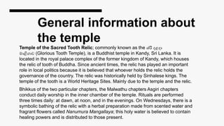 General information about
the temple
Temple of the Sacred Tooth Relic; commonly known as the ශ්රී දළදා
මාළිගාව (Glorious Tooth Temple), is a Buddhist temple in Kandy, Sri Lanka. It is
located in the royal palace complex of the former kingdom of Kandy, which houses
the relic of tooth of Buddha. Since ancient times, the relic has played an important
role in local politics because it is believed that whoever holds the relic holds the
governance of the country. The relic was historically held by Sinhalese kings. The
temple of the tooth is a World Heritage Sites. Mainly due to the temple and the relic.
Bhikkus of the two particular chapters, the Malwathu chapters Asgiri chapters
conduct daily worship in the inner chamber of the temple. Rituals are performed
three times daily: at dawn, at noon, and in the evenings. On Wednesdays, there is a
symbolic bathing of the relic with a herbal preparation made from scented water and
fragrant flowers called Nanumura Mangallaya; this holy water is believed to contain
healing powers and is distributed to those present.
 