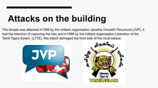 Attacks on the building
The temple was attacked in1989 by the militant organisation Janatha Vimukthi Perumuna (JVP), it
had the intention of capturing the relic and in1998 by the militant organisation Liberation of the
Tamil Tigers Eelam (LTTE), this attack damaged the front side of the royal palace.
 