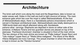 Architechture
The brick wall which runs along the moat and the Bogambara, lake is known as
water waves wall. Holes in this wall are built to light coconut oil lamps. The main
entrance gate which lies over the moat is called Mahawahalkada. At the foot
of Mahawahalkada steps, there is a Sandakada pahana (moonstone) which is
carved in Kandyan architectural style. Mahawahalkada was totally destroyed in a
1998 bomb blast and rebuilt afterward along with Sandakada
pahana other carvings. Elephants are depicted in stone on either side of the
entrance. A Makara Torana and two guardian stones are placed on top of the
staircase. TheHewisi drummers' chamber is situated in front of the main shrine.
The two storeys of the main shrine are known as "Palle malaya" (lower floor) and
"Udu malaya" (upper floor) or "Weda hitina maligawa". The doors of the Weda
Hitana Maligawa are Ivory Carvings. The actual chamber in which the tooth relic
is kept is known as the "Handun kunama".
 