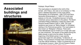 Associated
buildings and
structures
Subtopic: Royal Palace
The royal palace is situated to the north of the
temple. John Pybus, who was on an embassy in 1762,
gives a detailed description on the royal palace.
Vikramabahu III of Gampola(r. 1356-1374) and Sena
Samantha Wickramabahu (r. 1469-1511) built royal
palaces on this site. Vimaladharmasurya I of kandy
undertook various decorations to the palace. The Dutch
orientalist Phillipus Balbadeus visited the palace with
General Gerald Pietersz Hulfz in 1656. The royal
residence was known as "Maha Wasala" in Sinhalese
starting in the Polonnaruwa period. The royal palace is
also known as "Maligawa" (Palace). There were
three Wahalkadas and an 8 feet (2.4 m) high wall used
as main entrances. The section of the palace facing the
Natha devale is said to be the oldest. During the
beginning of the British period, it was used by
government agent Sir John D'Oyly, 1st Baronet, of
Kandy, The successors of D'Oyly have continued to use
it as their official residence. Today it is preserved as an
archeological museum. Ulpen Ge and Queens Palace
 