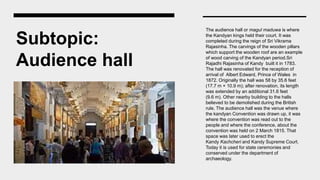 Subtopic:
Audience hall
The audience hall or magul maduwa is where
the Kandyan kings held their court. It was
completed during the reign of Sri Vikrama
Rajasinha. The carvings of the wooden pillars
which support the wooden roof are an example
of wood carving of the Kandyan period.Sri
Rajadhi Rajasinha of Kandy built it in 1783.
The hall was renovated for the reception of
arrival of Albert Edward, Prince of Wales in
1872. Originally the hall was 58 by 35.6 feet
(17.7 m × 10.9 m); after renovation, its length
was extended by an additional 31.6 feet
(9.6 m). Other nearby building to the halls
believed to be demolished during the British
rule. The audience hall was the venue where
the kandyan Convention was drawn up, it was
where the convention was read out to the
people and where the conference, about the
convention was held on 2 March 1815. That
space was later used to erect the
Kandy Kachcheri and Kandy Supreme Court.
Today it is used for state ceremonies and
conserved under the department of
archaeology.
 