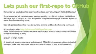 Remember we created our first local repo few slides ago? We will push that to GitHub now!
To get started we will have to created a empty repository on GitHub to-do so visit GitHub’s
webpage, sign in into your account and press + on right top of the page. Create a repository
Name and we are halfway done!
Now lets get back to our first-repo dir launch a terminal and type the following commands
git remote add origin https://github.com/SahilSonar/first-repo
(Note: SahilSonar is my GitHub username and first-repo is empty repo I created on GitHub
change it according to your)
git push –u origin master
(It should ask you your username and password. BTW GitHub now uses a token instead of
password make sure you create a token and enter it instead of your actual password)
 