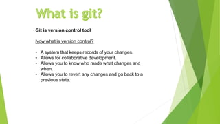 Git is version control tool
Now what is version control?
• A system that keeps records of your changes.
• Allows for collaborative development.
• Allows you to know who made what changes and
when.
• Allows you to revert any changes and go back to a
previous state.
 
