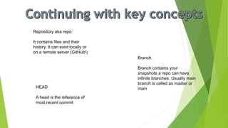 Repository aka repo:
It contains files and their
history. It can exist locally or
on a remote server (GitHub!)
Branch
Branch contains your
snapshots a repo can have
infinite branches. Usually main
branch is called as master or
main
HEAD
A head is the reference of
most recent commit
 