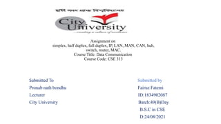 Submitted To Submitted by
Pronab nath bondhu Fairuz Fatemi
Lecturer ID:1834902087
City University Batch:49(B)Day
B.S.C in CSE
D:24/08/2021
Assignment on
simplex, half duplex, full duplex, IP, LAN, MAN, CAN, hub,
switch, router, MAC.
Course Title: Data Communication
Course Code: CSE 313
 