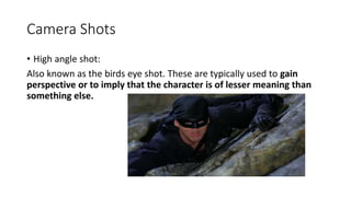 Camera Shots
• High angle shot:
Also known as the birds eye shot. These are typically used to gain
perspective or to imply that the character is of lesser meaning than
something else.
 