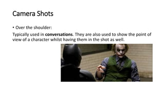 Camera Shots
• Over the shoulder:
Typically used in conversations. They are also used to show the point of
view of a character whilst having them in the shot as well.
 