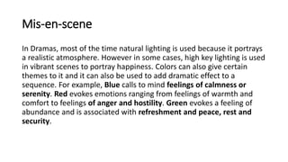 Mis-en-scene
In Dramas, most of the time natural lighting is used because it portrays
a realistic atmosphere. However in some cases, high key lighting is used
in vibrant scenes to portray happiness. Colors can also give certain
themes to it and it can also be used to add dramatic effect to a
sequence. For example, Blue calls to mind feelings of calmness or
serenity. Red evokes emotions ranging from feelings of warmth and
comfort to feelings of anger and hostility. Green evokes a feeling of
abundance and is associated with refreshment and peace, rest and
security.
 