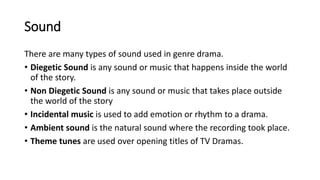 Sound
There are many types of sound used in genre drama.
• Diegetic Sound is any sound or music that happens inside the world
of the story.
• Non Diegetic Sound is any sound or music that takes place outside
the world of the story
• Incidental music is used to add emotion or rhythm to a drama.
• Ambient sound is the natural sound where the recording took place.
• Theme tunes are used over opening titles of TV Dramas.
 