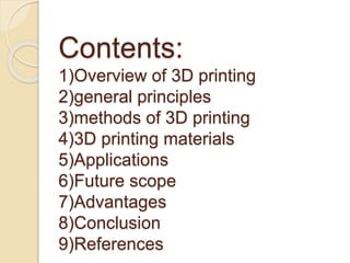 Contents:
1)Overview of 3D printing
2)general principles
3)methods of 3D printing
4)3D printing materials
5)Applications
6)Future scope
7)Advantages
8)Conclusion
9)References
 