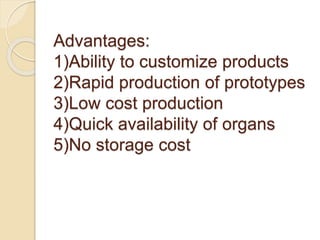 Advantages:
1)Ability to customize products
2)Rapid production of prototypes
3)Low cost production
4)Quick availability of organs
5)No storage cost
 