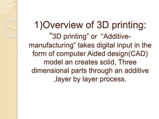 1)Overview of 3D printing:
“3D printing” or “Additive-
manufacturing” takes digital input in the
form of computer Aided design(CAD)
model an creates solid, Three
dimensional parts through an additive
,layer by layer process.
 