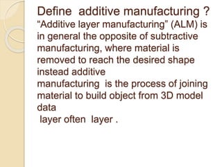 Define additive manufacturing ?
“Additive layer manufacturing” (ALM) is
in general the opposite of subtractive
manufacturing, where material is
removed to reach the desired shape
instead additive
manufacturing is the process of joining
material to build object from 3D model
data
layer often layer .
 