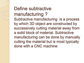 Define subtractive
manufacturing ?
Subtractive manufacturing is a process
by which 3D object are constructed by
successively cutting material away from
a solid block of material. Subtractive
manufacturing can be done by manually
cutting the material but is most typically
done with a CNC machine
 