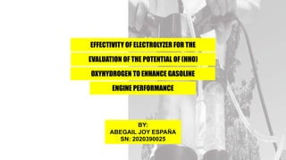 EFFECTIVITY OF ELECTROLYZER FOR THE
EVALUATION OF THE POTENTIAL OF (HHO)
OXYHYDROGEN TO ENHANCE GASOLINE
ENGINE PERFORMANCE
BY:
ABEGAIL JOY ESPAÑA
SN: 2020390025
 