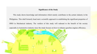 Significance of the Study
This study shows knowledge and information which mainly contributes to the certain industry in the
Philippines. This shall formerly head start a scientific approach in establishing the significant properties of
HHO in Mechanical industry. The verdicts of this study will redound to the benefit of the society
especially in Automotive industry since the study focuses on how to enhance gasoline engines efficiency.
 