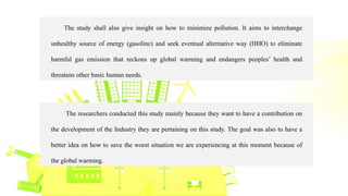 The study shall also give insight on how to minimize pollution. It aims to interchange
unhealthy source of energy (gasoline) and seek eventual alternative way (HHO) to eliminate
harmful gas emission that reckons up global warming and endangers peoples’ health and
threatens other basic human needs.
The researchers conducted this study mainly because they want to have a contribution on
the development of the Industry they are pertaining on this study. The goal was also to have a
better idea on how to save the worst situation we are experiencing at this moment because of
the global warming.
 