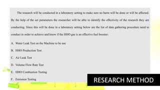 The research will be conducted in a laboratory setting to make sure no harm will be done or will be affected.
By the help of the set parameters the researcher will be able to identify the effectivity of the research they are
conducting. Since this will be done in a laboratory setting below are the list of data gathering procedure need to
conduct in order to achieve and know if the HHO gas is an effective fuel booster:
A. Water Leak Test on the Machine to be use
B. HHO Production Test
C. Air Leak Test
D. Volume Flow Rate Test
E. HHO Combustion Testing
F. Emission Testing
RESEARCH METHOD
 
