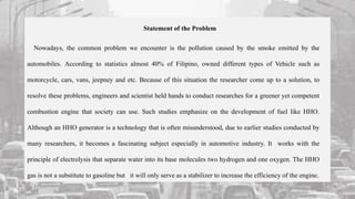 Statement of the Problem
Nowadays, the common problem we encounter is the pollution caused by the smoke emitted by the
automobiles. According to statistics almost 40% of Filipino, owned different types of Vehicle such as
motorcycle, cars, vans, jeepney and etc. Because of this situation the researcher come up to a solution, to
resolve these problems, engineers and scientist held hands to conduct researches for a greener yet competent
combustion engine that society can use. Such studies emphasize on the development of fuel like HHO.
Although an HHO generator is a technology that is often misunderstood, due to earlier studies conducted by
many researchers, it becomes a fascinating subject especially in automotive industry. It works with the
principle of electrolysis that separate water into its base molecules two hydrogen and one oxygen. The HHO
gas is not a substitute to gasoline but it will only serve as a stabilizer to increase the efficiency of the engine.
 