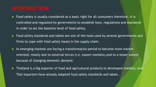 INTRODUCTION
 Food safety is usually considered as a basic right for all consumers therefore, it is
controlled and regulated by governments to establish laws, regulations and standards
in order to set the baseline level of food safety.
 Food safety standards and labels are one of the tools used by several governments and
firms to cope with food safety issues in the supply chain.
 In emerging markets are facing a transformation period to become more market
oriented, mostly due to external forces (i.e. export markets),and to a lesser extent
because of changing domestic demand.
 Thailand is a big exporter of food and agricultural products to developed markets, and
Thai exporters have already adopted food safety standards and labels .
 