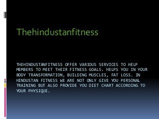 THEHINDUSTANFITNESS OFFER VARIOUS SERVICES TO HELP
MEMBERS TO MEET THEIR FITNESS GOALS. HELPS YOU IN YOUR
BODY TRANSFORMATION, BUILDING MUSCLES, FAT LOSS. IN
HINDUSTAN FITNESS WE ARE NOT ONLY GIVE YOU PERSONAL
TRAINING BUT ALSO PROVIDE YOU DIET CHART ACCORDING TO
YOUR PHYSIQUE.
Thehindustanfitness
 