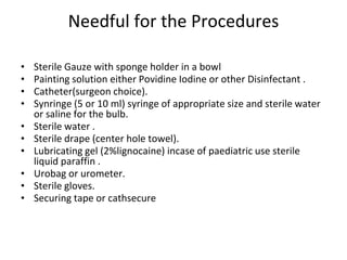 Needful for the Procedures
• Sterile Gauze with sponge holder in a bowl
• Painting solution either Povidine Iodine or other Disinfectant .
• Catheter(surgeon choice).
• Synringe (5 or 10 ml) syringe of appropriate size and sterile water
or saline for the bulb.
• Sterile water .
• Sterile drape (center hole towel).
• Lubricating gel (2%lignocaine) incase of paediatric use sterile
liquid paraffin .
• Urobag or urometer.
• Sterile gloves.
• Securing tape or cathsecure
 