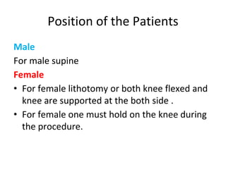 Position of the Patients
Male
For male supine
Female
• For female lithotomy or both knee flexed and
knee are supported at the both side .
• For female one must hold on the knee during
the procedure.
 